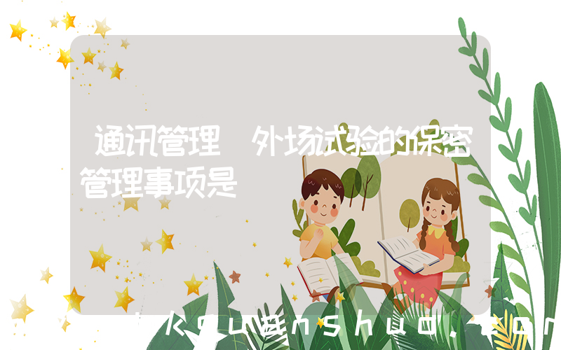 通讯管理(外场试验的保密管理事项是( ))